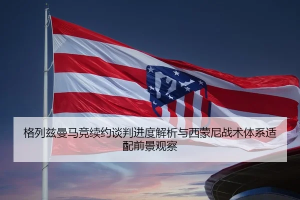 格列兹曼马竞续约谈判进度解析与西蒙尼战术体系适配前景观察