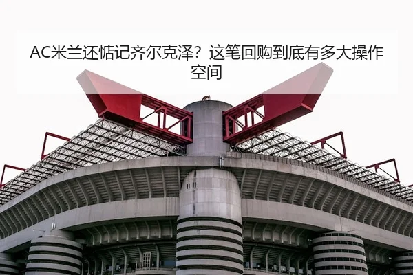 AC米兰还惦记齐尔克泽？这笔回购到底有多大操作空间