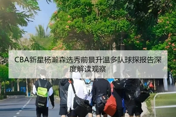 CBA新星杨瀚森选秀前景升温多队球探报告深度解读观察