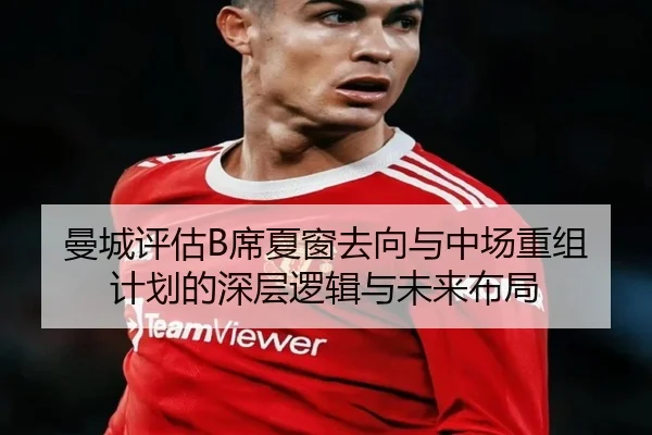 曼城评估B席夏窗去向与中场重组计划的深层逻辑与未来布局