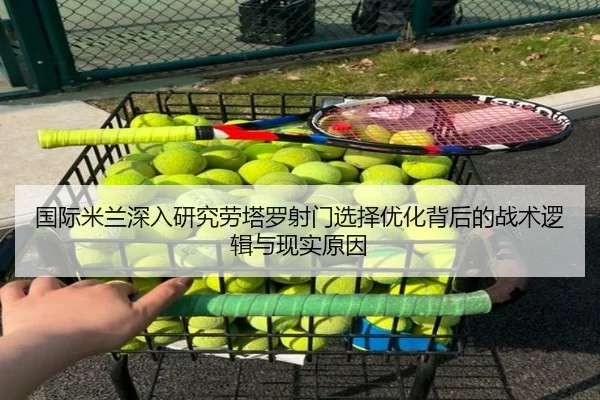 国际米兰深入研究劳塔罗射门选择优化背后的战术逻辑与现实原因 | kaiyun