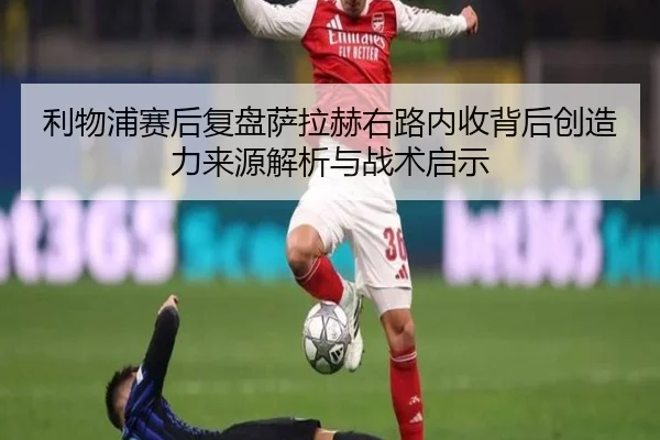 利物浦赛后复盘萨拉赫右路内收背后创造力来源解析与战术启示
